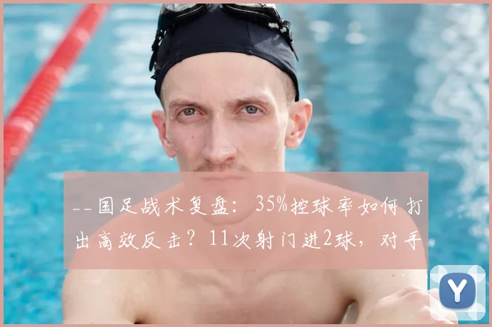 __国足战术复盘:35%控球率如何打出高效反击?11次射门进2球,对手零射正哑火__