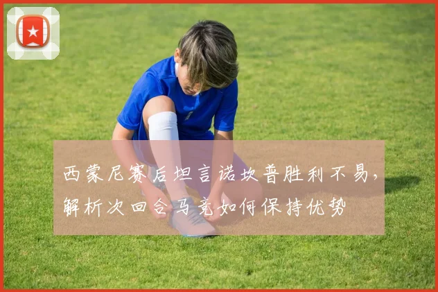 西蒙尼赛后坦言诺坎普胜利不易，解析次回合马竞如何保持优势