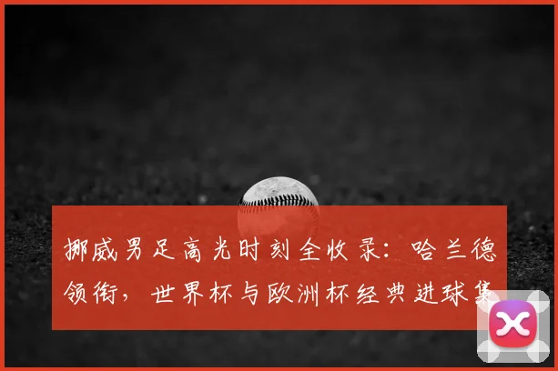 挪威男足高光时刻全收录:哈兰德领衔,世界杯与欧洲杯经典进球集锦