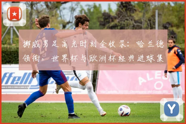 挪威男足高光时刻全收录：哈兰德领衔，世界杯与欧洲杯经典进球集锦