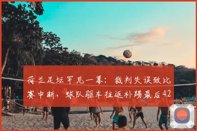 荷兰足坛罕见一幕：裁判失误致比赛中断，球队驱车往返补踢最后42秒