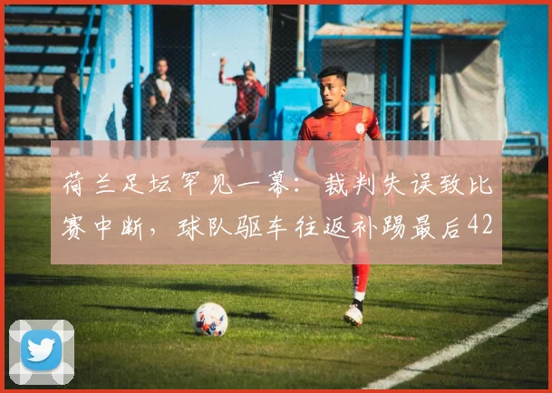 荷兰足坛罕见一幕：裁判失误致比赛中断，球队驱车往返补踢最后42秒
