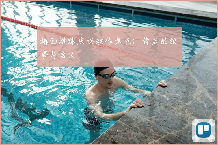 梅西进球庆祝动作盘点:背后的故事与含义