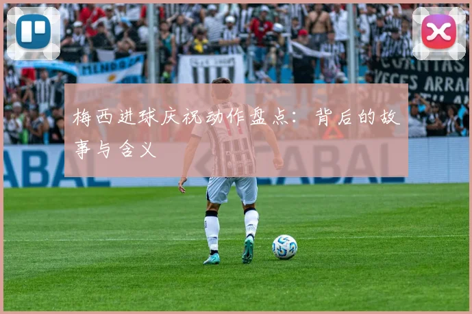 梅西进球庆祝动作盘点：背后的故事与含义